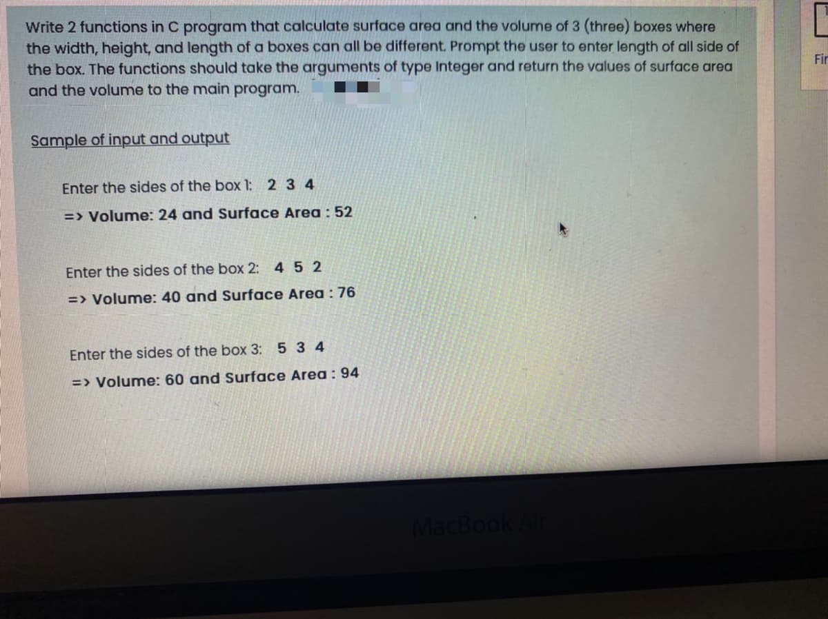 Write 2 functions in C program that calculate surface area and the volume of 3 (three) boxes where
the width, height, and length of a boxes can all be different. Prompt the user to enter length of all side of
the box. The functions should take the arguments of type Integer and return the values of surface area
and the volume to the main program.
Fir
Sample of input and output
Enter the sides of the box 1: 2 3 4
=> Volume: 24 and Surface Area : 52
Enter the sides of the box 2: 4 5 2
=> Volume: 40 and Surface Area: 76
Enter the sides of the box 3: 5 3 4
=> Volume: 60 and Surface Area: 94
MacBook Air
