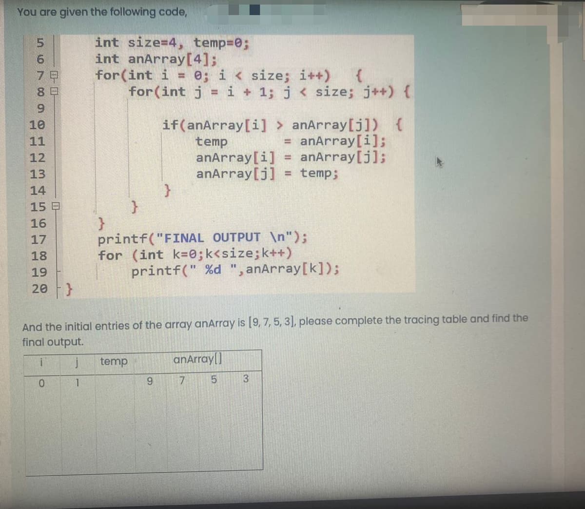 You are given the following code,
int size=4, temp=0;
int anArray[4];
for(int i = 0; i < size; i++)
for(int j = i + 1; j < size; j++) {
5.
6.
7
9.
if(anArray[i]
temp
anArray[i]
anArray[j]
anArray[j]) {
anArray[i];
anArray[j];
temp;
10
11
!!
12
%!
13
%3!
14
15 B
16
printf("FINAL OUTPUT \n");
for (int k=0;k<size;k++)
printf(" %d ", anArray[k]);
17
18
19
20
And the initial entries of the array anArray is [9, 7, 5, 3], please complete the tracing table and find the
final output.
j
temp
anArray|]
3
0.
1.
ল
