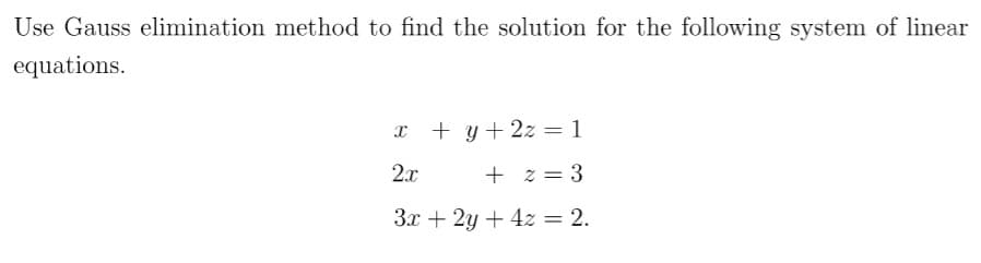 Use Gauss elimination method to find the solution for the following system of linear
equations.
x + y + 2z = 1
2x
+ z = 3
3x + 2y + 4z = 2.
