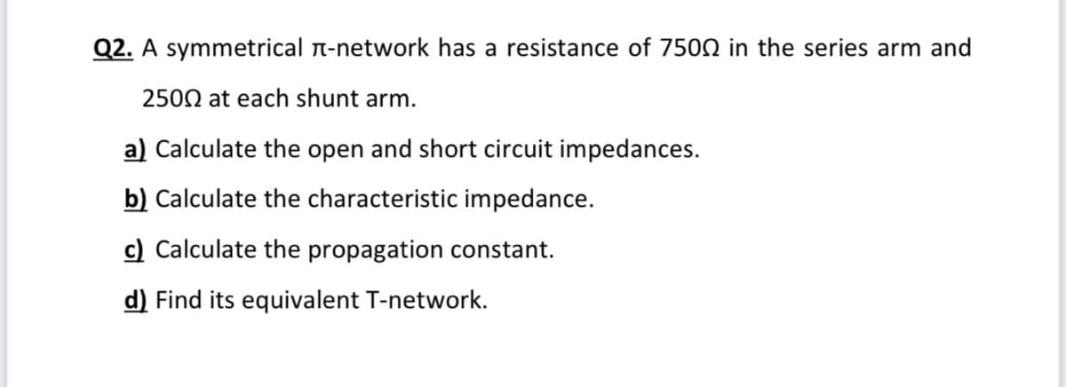 Q2. A symmetrical n-network has a resistance of 7502 in the series arm and
2500 at each shunt arm.
a) Calculate the open and short circuit impedances.
b) Calculate the characteristic impedance.
c) Calculate the propagation constant.
d) Find its equivalent T-network.
