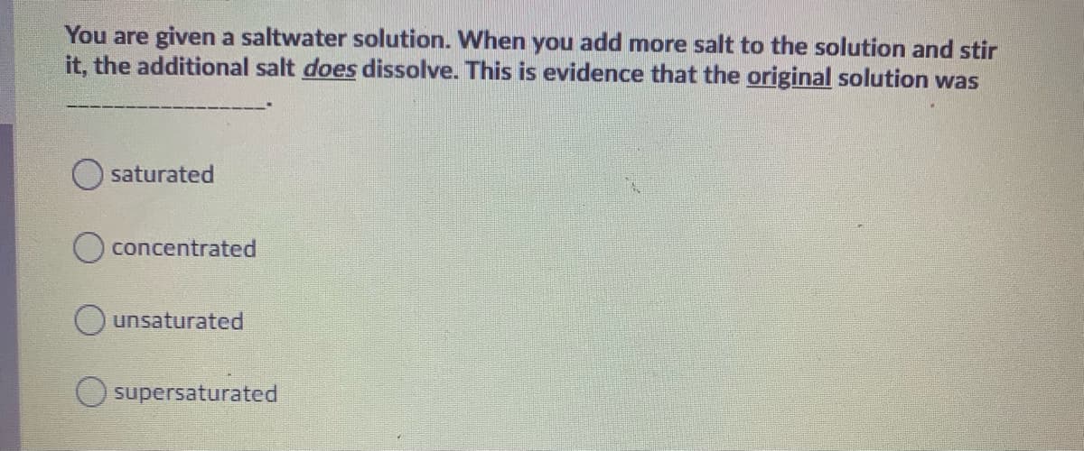 You are given a saltwater solution. When you add more salt to the solution and stir
it, the additional salt does dissolve. This is evidence that the original solution was
saturated
concentrated
O unsaturated
supersaturated
