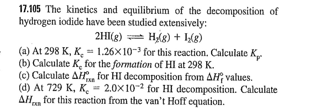 17.105 The kinetics and equilibrium of the decomposition of
hydrogen iodide have been studied extensively:
2HI(g)
H2(8) + I(8)
1,26X10-3 for this reaction. Calculate K.
(а) At 298 K, K.
(b) Calculate K, for the formation of HI at 298 K.
