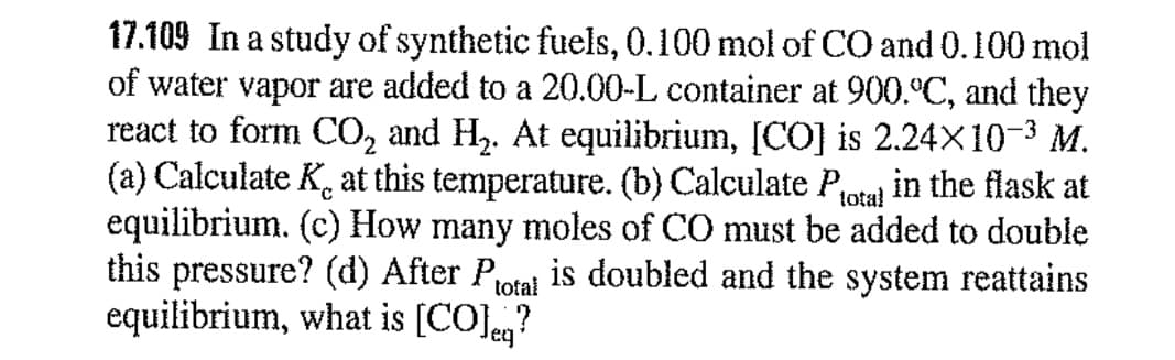 17.109 In a study of synthetic fuels, 0.100 mol of CO and 0.100 mol
of water vapor are added to a 20.00-L container at 900.°C, and they
react to form CO, and H. At equilibrium, [CO] is 2.24X10-3 M.
(a) Calculate K. at this temperature. (b) Calculate Potal
equilibrium. (c) How many moles of CO must be added to double
this pressure? (d) After P,
equilibrium, what is [CO]eg?
in the flask at
is doubled and the system reattains
total

