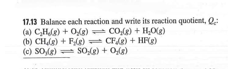 17.13 Balance each reaction and write its reaction quotient, Q.:
(a) CH(g) + O2(g) = CO2(8) + H,0(g)
(b) CH,(8) + F2(8) = CF,(g) + HF(g)
(c) SO;(g)
= SO2(g) + O2(g)
