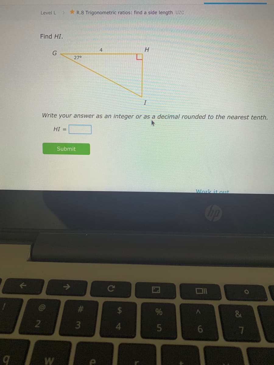 Level L
* R.8 Trigonometric ratios: find a side length UC
Find HI.
4.
27°
Write your answer as an integer or as a decimal rounded to the nearest tenth.
HI =
Submit
Work it out
4.
W
7A
96
5.
%2
a.
#3
个
