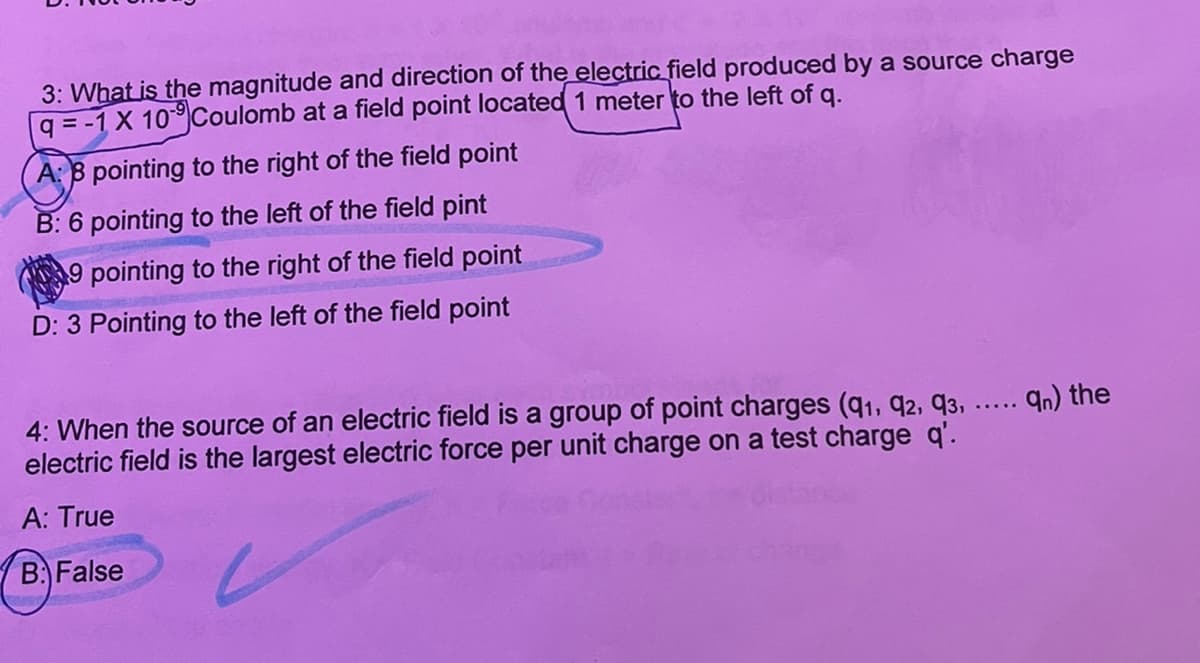 3: What is the magnitude and direction of the electric field produced by a source charge
q = -1 X 10Coulomb at a field point located 1 meter to the left of q.
A: 8 pointing to the right of the field point
B: 6 pointing to the left of the field pint
9 pointing to the right of the field point
D: 3 Pointing to the left of the field point
4: When the source of an electric field is a group of point charges (q1, q2, 93, .... qn) the
electric field is the largest electric force per unit charge on a test charge q'.
A: True
B False
