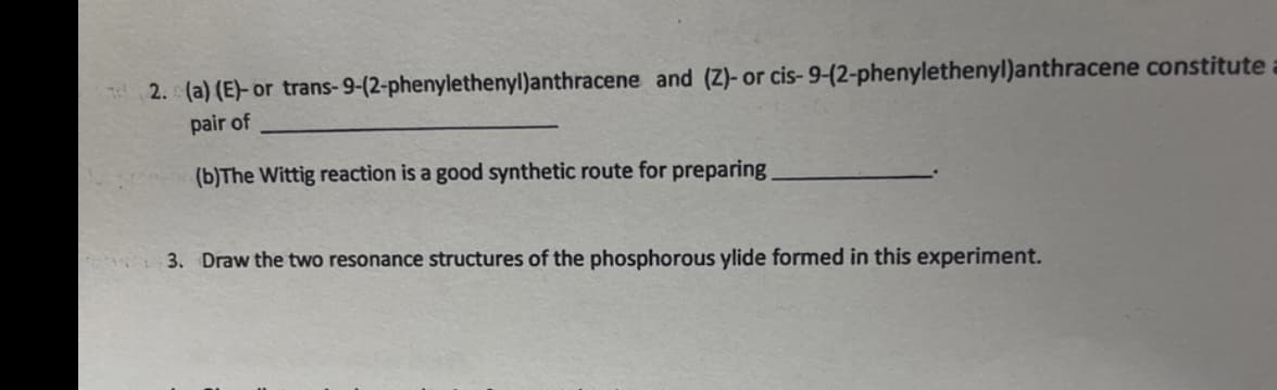 2. (a) (E)- or trans-9-(2-phenylethenyl)anthracene and (Z)- or cis- 9-(2-phenylethenyl)anthracene constitute a
pair of
(b)The Wittig reaction is a good synthetic route for preparing
3. Draw the two resonance structures of the phosphorous ylide formed in this experiment.
