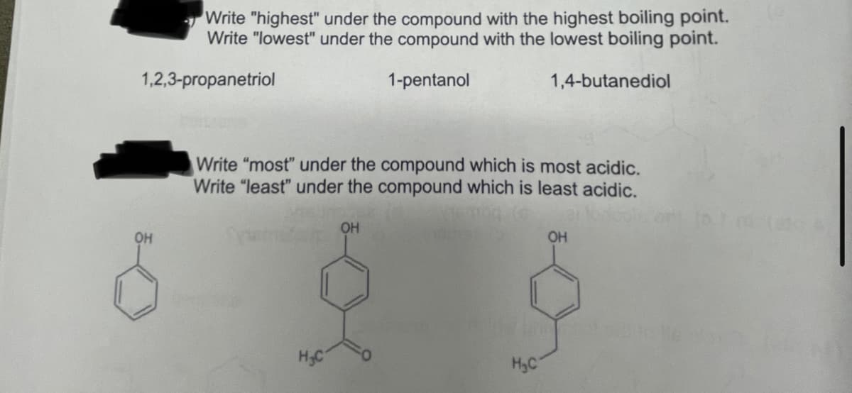 Write "highest" under the compound with the highest boiling point.
Write "lowest" under the compound with the lowest boiling point.
1,2,3-propanetriol
1-pentanol
1,4-butanediol
Write "most" under the compound which is most acidic.
Write "least" under the compound which is least acidic.
OH
OH
OH
H.C
HyC
