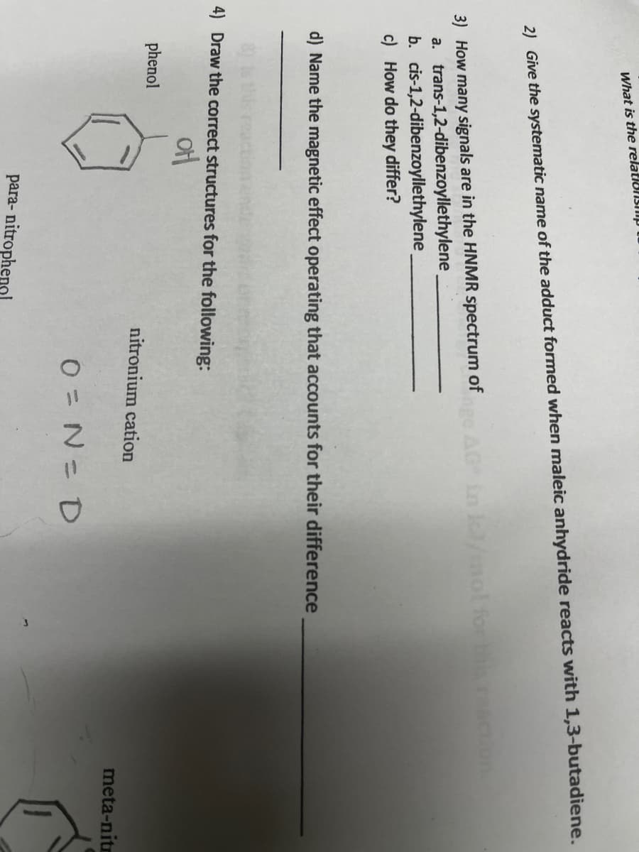 What is the relationsiip
2) Give the systematic name of the adduct formed when maleic anhydride reacts with 1,3-butadiene.
3) How many signals are in the HNMR spectrum of
a. trans-1,2-dibenzoyllethylene
b. cis-1,2-dibenzoyllethylene
c) How do they differ?
AG in l/mol for this
d) Name the magnetic effect operating that accounts for their difference
4) Draw the correct structures for the following:
phenol
nitronium cation
meta-nitr
O = N= D
para- nitrophenol
