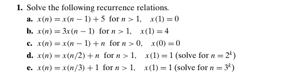1. Solve the following recurrence relations.
а. x(п) — х (п - 1) + 5 for n > 1, х(1) — 0
b. x(п) — Зx (п - 1) for n > 1, x(1) — 4
с. x(п) — х (п - 1) +n for n > 0, х(0) — 0
d. x(n) = x(n/2)+n for n > 1, x(1) = 1 (solve for n = 2*)
e. x(n) = x(n/3) +1 for n > 1, x(1) = 1 (solve for n = 3k)
