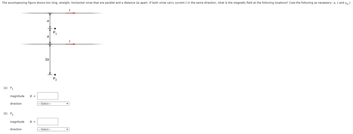 The accompanying figure shows two long, straight, horizontal wires that are parallel and a distance 2a apart. If both wires carry current I in the same direction, what is the magnetic field at the following locations? (Use the following as necessary: a, I and u.)
a
a
2a
P2
(a) P1
magnitude
B =
direction
---Select---
(b) P2
magnitude
B =
direction
---Select---
