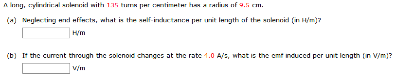 A long, cylindrical solenoid with 135 turns per centimeter has a radius of 9.5 cm.
(a) Neglecting end effects, what is the self-inductance per unit length of the solenoid (in H/m)?
H/m
(b) If the current through the solenoid changes at the rate 4.0 A/s, what is the emf induced per unit length (in V/m)?
V/m
