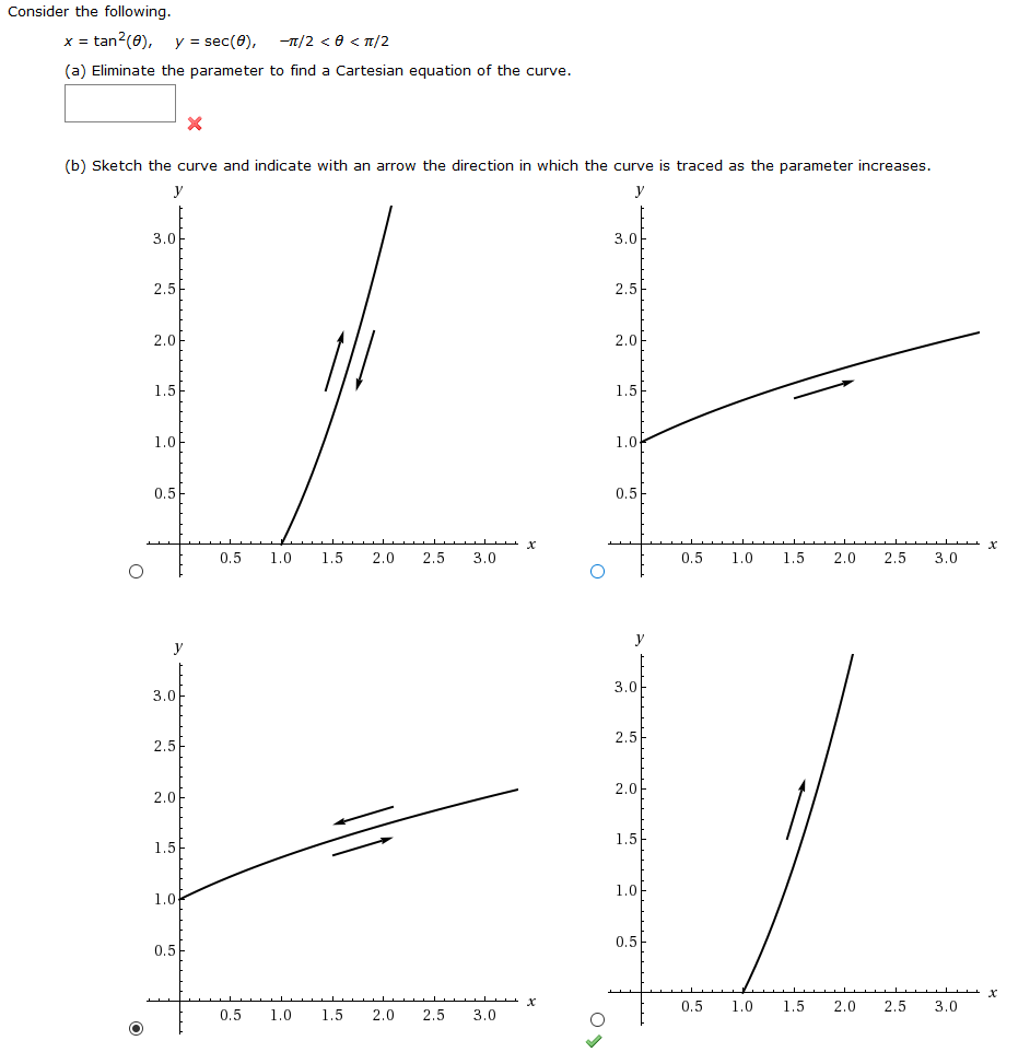 Consider the following.
x tan2(e),
y sec(0),-n/2 < < n/2
(a) Eliminate the parameter to find a Cartesian equation of the curve
X
(b) Sketch the curve and indicate with an arrow the direction in which the curve is traced as the parameter increases
у
у
3.0
3.0
2.5
2.5
2.0
2.0
1.5
1.5
1.0
1.0
0.5
0.5
х
0.5
1.0
1.5
2.0
2.5
3.0
0.5
1.0
1,5
2,0
2.5
3.0
O
у
у
3.0
3,0
2.5
2.5
2.0
2.0
1.5
1.5
1.0
1.0
0.5
0.5
X
0.5
1.0
1.5
2.0
2.5
3.0
0.5
1.0
1.5
2.0
2.5
3.0
