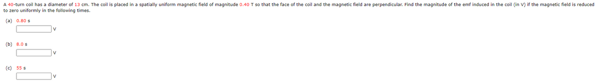 A 40-turn coil has a diameter of 13 cm. The coil is placed in a spatially uniform magnetic field of magnitude 0.40 T so that the face of the coil and the magnetic field are perpendicular. Find the magnitude of the emf induced in the coil (in V) if the magnetic field is reduced
to zero uniformly in the following times.
(a) 0.80 s
V
(b) 8.0 s
V
(c) 55 s
V
