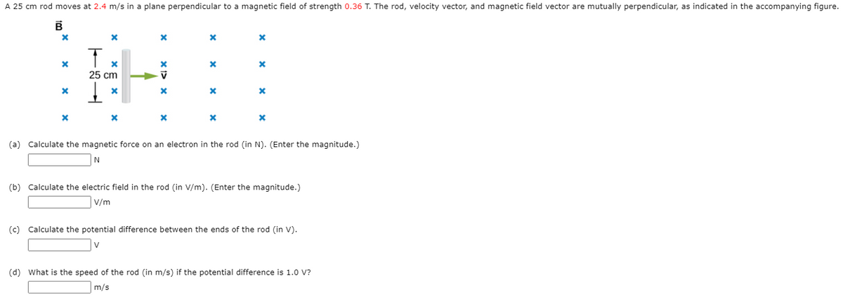 A 25 cm rod moves at 2.4 m/s in a plane perpendicular to a magnetic field of strength 0.36 T. The rod, velocity vector, and magnetic field vector are mutually perpendicular, as indicated in the accompanying figure.
25 cm
(a) Calculate the magnetic force on an electron in the rod (in N). (Enter the magnitude.)
(b) Calculate the electric field in the rod (in V/m). (Enter the magnitude.)
V/m
(c) Calculate the potential difference between the ends of the rod (in V).
V
(d) What is the speed of the rod (in m/s) if the potential difference is 1.0 V?
m/s
