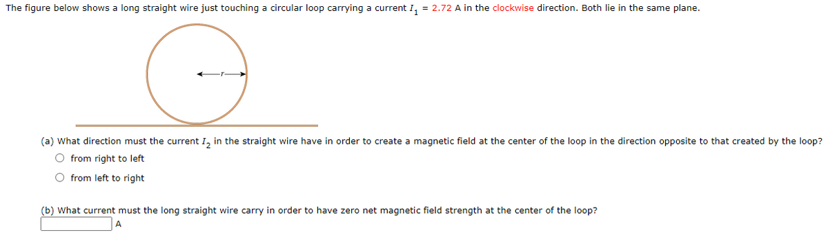 The figure below shows a long straight wire just touching a circular loop carrying a current I, = 2.72 A in the clockwise direction. Both lie in the same plane.
(a) What direction must the current I, in the straight wire have in order to create a magnetic field at the center of the loop in the direction opposite to that created by the loop?
O from right to left
O from left to right
(b) What current must the long straight wire carry in order to have zero net magnetic field strength at the center of the loop?

