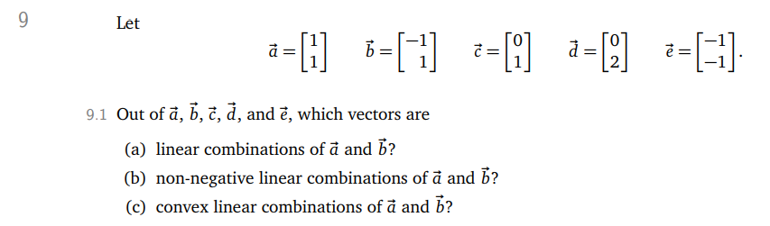 9
Let
a=[] = []=[] = [2] =
-H
b
9.1 Out of a, b, c, d, and è, which vectors are
(a) linear combinations of a and b?
(b) non-negative linear combinations of a and b?
(c) convex linear combinations of a and b?
* = [31].