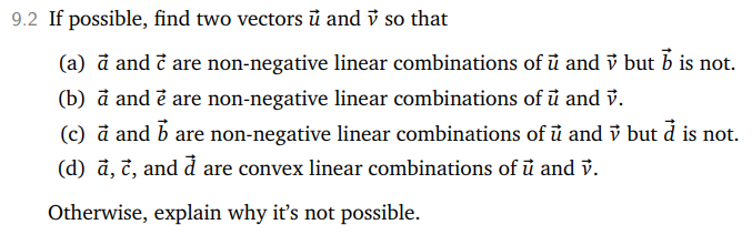 9.2 If possible, find two vectors u and ✓ so that
(a) à and c are non-negative linear combinations of u and ✓ but b is not.
(b) à and è are non-negative linear combinations of u and v.
(c) à and are non-negative linear combinations of u and but à is not.
(d) à, c, and à are convex linear combinations of u and v.
Otherwise, explain why it's not possible.