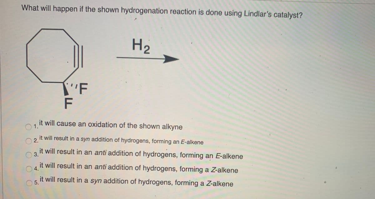 What will happen if the shown hydrogenation reaction is done using Lindlar's catalyst?
H2
ר
F
it will cause an oxidation of the shown alkyne
1.
it will result in a syn addition of hydrogens, forming an E-alkene
2.
it will result in an anti addition of hydrogens, forming an E-alkene
3.
it will result in an anti addition of hydrogens, forming a Z-alkene
4.
it will result in a syn addition of hydrogens, forming a Z-alkene
5.

