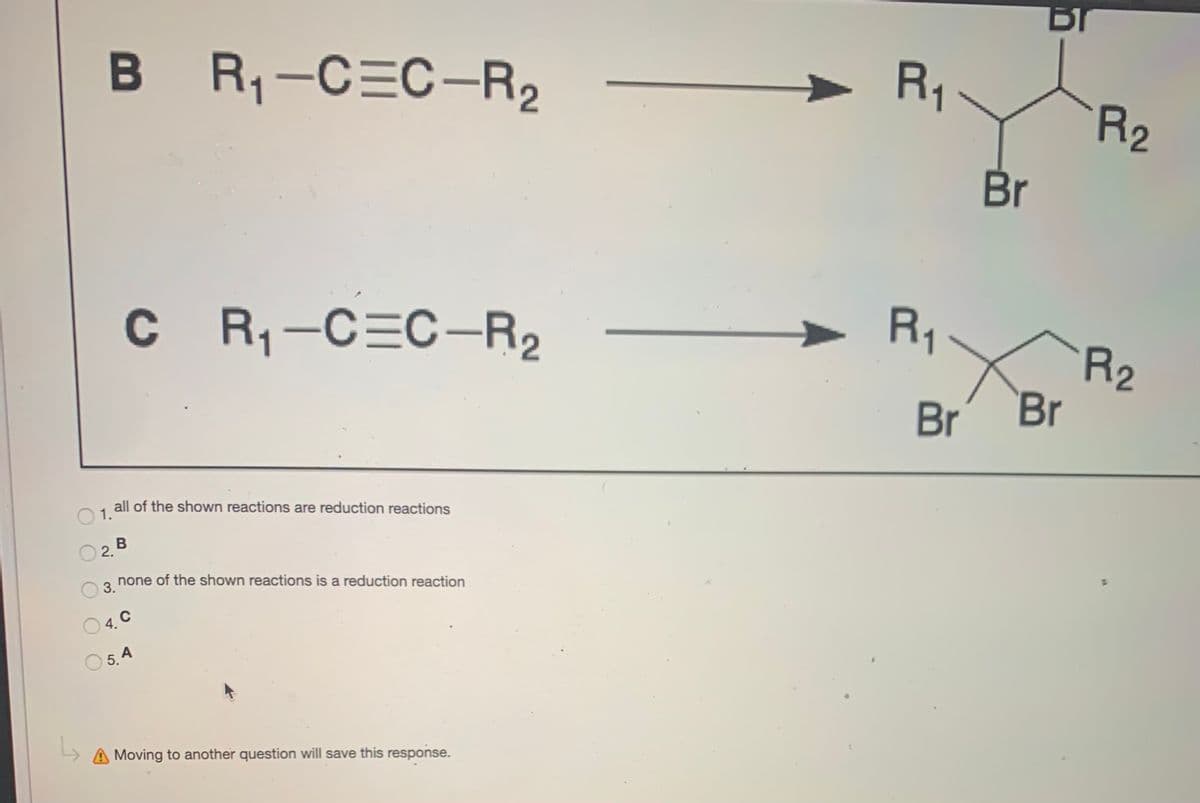 B R-CEC-R2
R,
R2
Br
C R-C=C–R2
R1
R2
Br
Br
all of the shown reactions are reduction reactions
1.
none of the shown reactions is a reduction reaction
3.
4.
5. 4
A Moving to another question will save this response.
