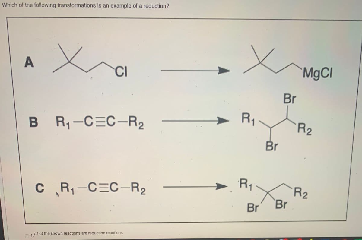 Which of the following transformations is an example of a reduction?
CI
MgCl
Br
R1
B R-C=C-R2
R2
Br
R1:
C R,-C=C-R2
R2
Br
C
Br
all of the shown reactions are reduction reactions
1.

