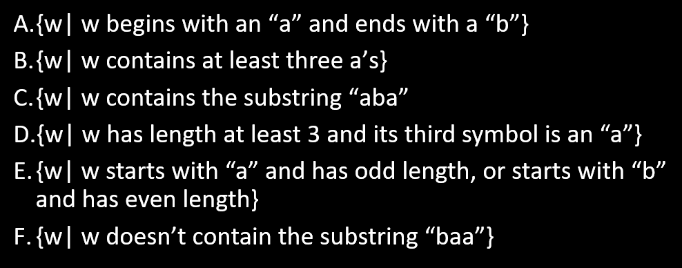 A.{w| w begins with an "a" and ends with a “b"}
B.{w| w contains at least three a's}
C.{w| w contains the substring "aba"
D.{w| w has length at least 3 and its third symbol is an "a"}
E. {w| w starts with "a" and has odd length, or starts with "b"
and has even length}
F. {w| w doesn't contain the substring "baa"}
