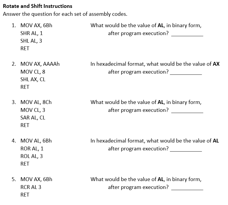 Rotate and Shift Instructions
Answer the question for each set of assembly codes.
1. MOV AX, 6Bh
What would be the value of AL, in binary form,
SHR AL, 1
after program execution?
SHL AL, 3
RET
In hexadecimal format, what would be the value of AX
after program execution?
2. MOV AX, АAAH
MOV CL, 8
SHL AX, CL
RET
3. MOV AL, 8Ch
MOV CL, 3
What would be the value of AL, in binary form,
after program execution?
SAR AL, CL
RET
4. MOV AL, 6Bh
In hexadecimal format, what would be the value of AL
ROR AL, 1
after program execution?
ROL AL, 3
RET
5. MOV AX, 6Bh
What would be the value of AL, in binary form,
RCR AL 3
after program execution?
RET
