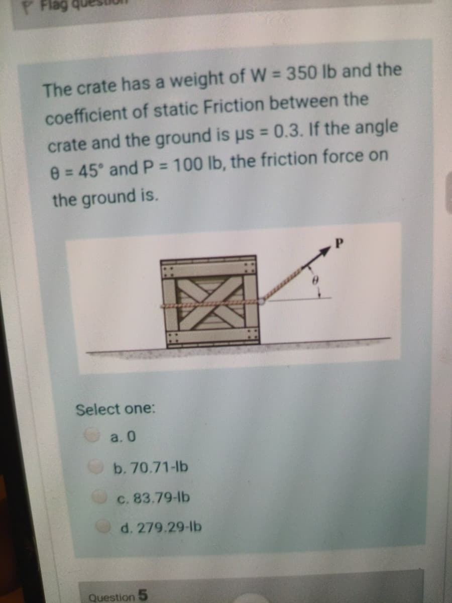 P Flag
The crate has a weight of W = 350 lb and the
%3D
coefficient of static Friction between the
crate and the ground is us = 0.3. If the angle
e = 45° and P = 100 lb, the friction force on
the ground is.
%3D
%3D
%3D
Select one:
a. 0
b. 70.71-lb
c. 83.79-lb
d. 279.29-lb
Question
区

