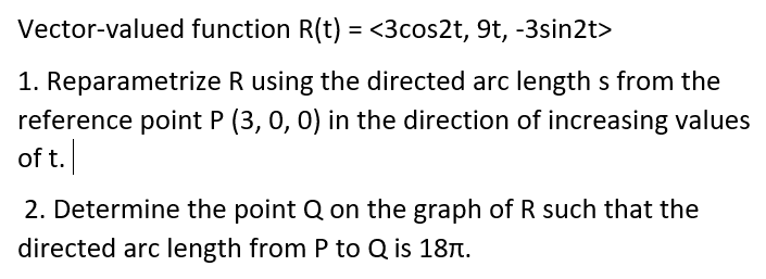 Vector-valued function R(t) = <3cos2t, 9t, -3sin2t>
1. Reparametrize R using the directed arc length s from the
reference point P (3, 0, 0) in the direction of increasing values
of t.
2. Determine the point Q on the graph of R such that the
directed arc length from P to Q is 187.