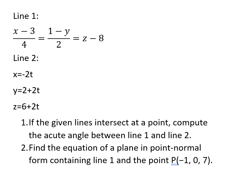 Line 1:
х — 3
1- y
= z - 8
4
Line 2:
X=-2t
y=2+2t
z=6+2t
1.If the given lines intersect at a point, compute
the acute angle between line 1 and line 2.
2. Find the equation of a plane in point-normal
form containing line 1 and the point P(-1, 0, 7).
