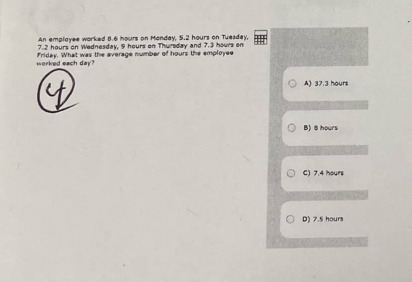 An employee worked 8.6 hours on Monday, 5.2 hours on Tuesday,
7.2 hours en Wednesday, 9 hours on Thursday and 7.3 hours on
Friday. What was the average number of hours the employee
worked each day?
A) 37.3 hours
B) 8 hours
O C) 7.4 hours
D) 7,5 hours
