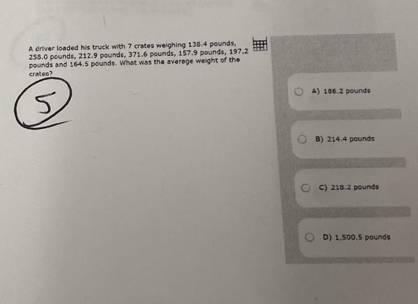 A driver loaded his truck with 7 crates weighing 138.4 pounds,
258.0 pounds, 212,9 pounds, 371.6 pounds, 157.9 pounds, 197.2
pounds and 164.5 pounds. What was the average weight of the
crates?
O A) 186.2 pounds
O B) 214.4 pounds
O C) 218.2 pounds
O D) 1,500.5 pounds
