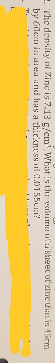 2. The density of Zinc is 7.13 g/cm3. What is the volume of a sheet of zinc that is 45cm
by 60cm in area and has a thickness of 0.0155cm?
T.
