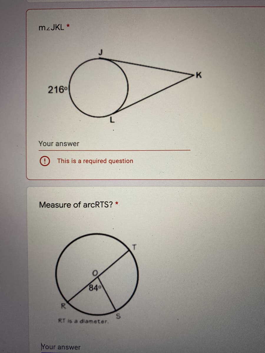 M2JKL *
K
216°
Your answer
O This is a required question
Measure of arcRTS? *
84
R
RT is a diameter.
Your answer

