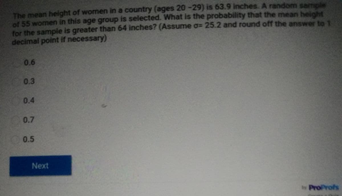 The mean height of women in a country (ages 20-29) is 63.9 inches. A random sampl
of 55 women in this age group is selected. What is the probability that the mean heigh
for the sample is greater than 64 inches? (Assume a= 25.2 and round off the answer to 1.
decimal point if necessary)
0.6
0.3
0.4
0.7
0.5
Next
byProProfs
