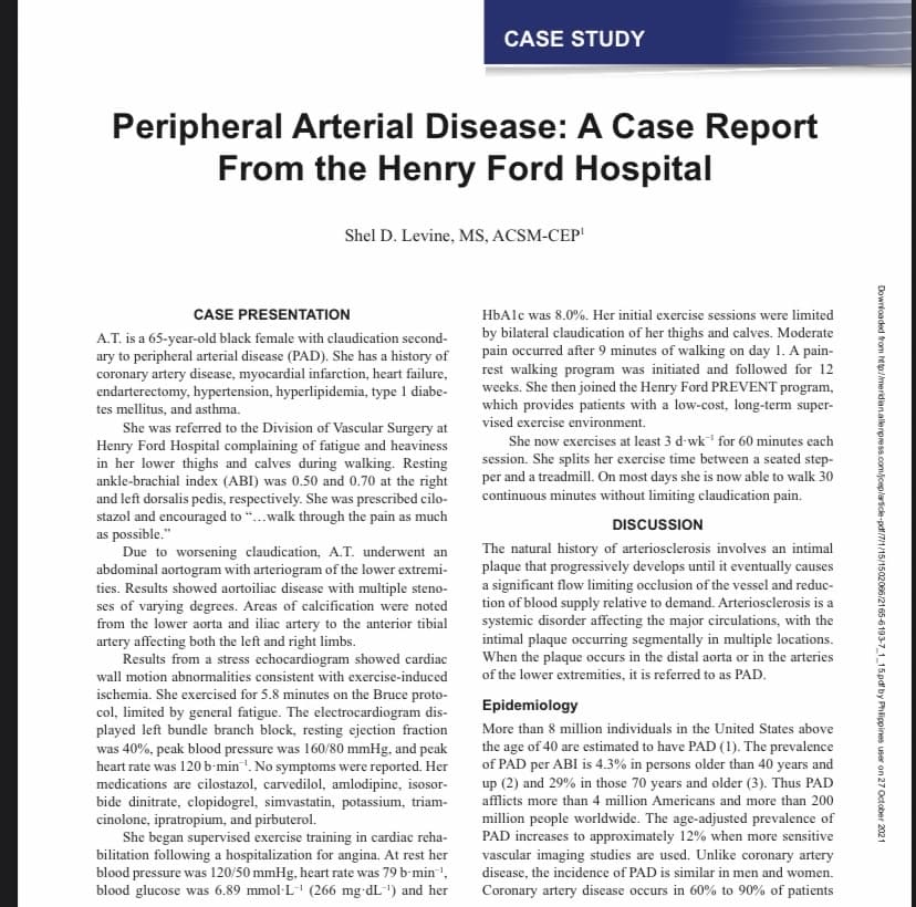 CASE STUDY
Peripheral Arterial Disease: A Case Report
From the Henry Ford Hospital
Shel D. Levine, MS, ACSM-CEP'
CASE PRESENTATION
HbAlc was 8.0%. Her initial exercise sessions were limited
A.T. is a 65-year-old black female with claudication second-
ary to peripheral arterial disease (PAD). She has a history of
coronary artery disease, myocardial infarction, heart failure,
endarterectomy, hypertension, hyperlipidemia, type 1 diabe-
tes mellitus, and asthma.
by bilateral claudication of her thighs and calves. Moderate
pain occurred after 9 minutes of walking on day 1. A pain-
rest walking program was initiated and followed for 12
weeks. She then joined the Henry Ford PREVENT program,
which provides patients with a low-cost, long-term super-
vised exercise environment.
She was referred to the Division of Vascular Surgery at
Henry Ford Hospital complaining of fatigue and heaviness
in her lower thighs and calves during walking. Resting
ankle-brachial index (ABI) was 0.50 and 0.70 at the right
and left dorsalis pedis, respectively. She was prescribed cilo-
stazol and encouraged to “.walk through the pain as much
as possible."
Due to worsening claudication, A.T. underwent an
abdominal aortogram with arteriogram of the lower extremi-
ties. Results showed aortoiliac disease with multiple steno-
ses of varying degrees. Areas of calcification were noted
from the lower aorta and iliac artery to the anterior tibial
artery affecting both the left and right limbs.
Results from a stress echocardiogram showed cardiac
She now exercises at least 3 d-wk for 60 minutes each
session. She splits her exercise time between a seated step-
per and a treadmill. On most days she is now able to walk 30
continuous minutes without limiting claudication pain.
DISCUSSION
The natural history of arteriosclerosis involves an intimal
plaque that progressively develops until it eventually causes
a significant flow limiting occlusion of the vessel and reduc-
tion of blood supply relative to demand. Arteriosclerosis is a
systemic disorder affecting the major circulations, with the
intimal plaque occurring segmentally in multiple locations.
When the plaque occurs in the distal aorta or in the arteries
of the lower extremities, it is referred to as PAD.
wall motion abnormalities consistent with exercise-induced
ischemia. She exercised for 5.8 minutes on the Bruce proto-
col, limited by general fatigue. The electrocardiogram dis-
played left bundle branch block, resting ejection fraction
was 40%, peak blood pressure was 160/80 mmHg, and peak
heart rate was 120 b'min'. No symptoms were reported. Her
medications are cilostazol, carvedilol, amlodipine, isosor-
bide dinitrate, clopidogrel, simvastatin, potassium, triam-
cinolone, ipratropium, and pirbuterol.
She began supervised exercise training in cardiac reha-
bilitation following a hospitalization for angina. At rest her
blood pressure was 120/50 mmHg, heart rate was 79 b-min',
blood glucose was 6.89 mmol-L" (266 mg-dL-") and her
Epidemiology
More than 8 million individuals in the United States above
the age of 40 are estimated to have PAD (1). The prevalence
of PAD per ABI is 4.3% in persons older than 40 years and
up (2) and 29% in those 70 years and older (3). Thus PAD
afflicts more than 4 million Americans and more than 200
million people worldwide. The age-adjusted prevalence of
PAD increases to approximately 12% when more sensitive
vascular imaging studies are used. Unlike coronary artery
disease, the incidence of PAD is similar in men and women.
Coronary artery disease occurs in 60% to 90% of patients
Downloaded from http:/meridian.allerpress.com/jceplartice-pdf/7/1/15/1502066/2165-6193-7_115pdf by Phlippines user on 27 October 2021
