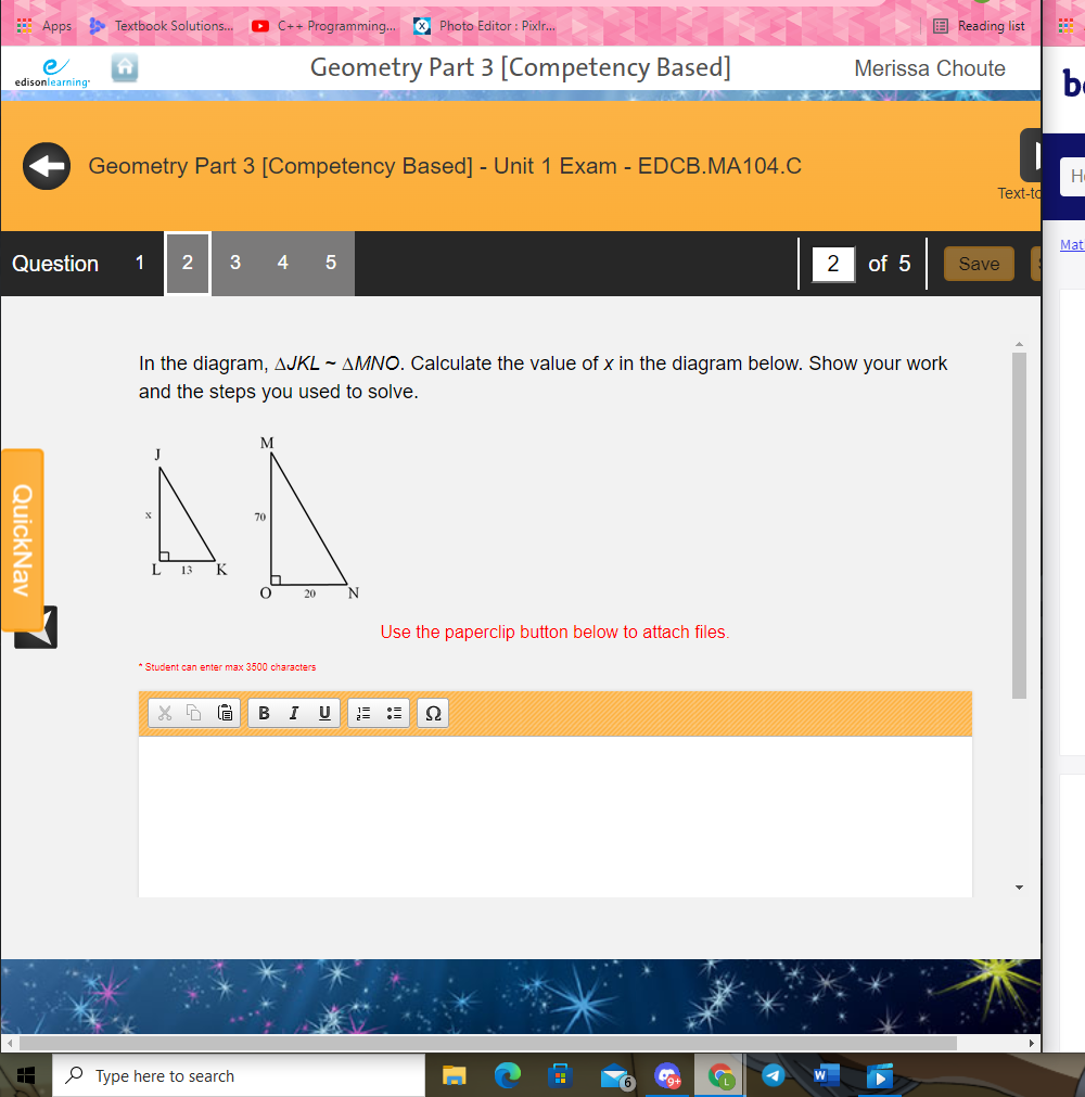 E Apps Textbook Solutions.
O C++ Programming. O Photo Editor : Pixlr.
E Reading list
Geometry Part 3 [Competency Based]
Merissa Choute
be
edisonlearning
Geometry Part 3 [Competency Based] - Unit 1 Exam - EDCB.MA104.C
Text-to
Mat
Question
2
4
2
of 5
Save
In the diagram, AJKL ~ AMNO. Calculate the value of x in the diagram below. Show your work
and the steps you used to solve.
M
J
L
13
K
20
N
Use the paperclip button below to attach files.
* Student can enter max 3500 characters
B
I
U
O Type here to search
QuickNav
