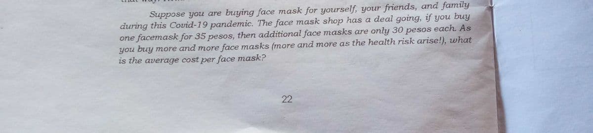 Suppose you are buying face mask for yourself, your friends, and family
during this Covid-19 pandemic. The face mask shop has a deal going, if you buy
one facemask for 35 pesos, then additional face masks are only 30 pesos each. As
you buy more and more face masks (more and more as the health risk arise!), what
is the average cost per face mask?
22
