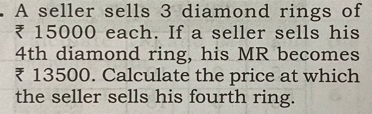 - A seller sells 3 diamond rings of
Ř 15000 each. If a seller sells his
4th diamond ring, his MR becomes
Ž 13500. Calculate the price at which
the seller sells his fourth ring.
