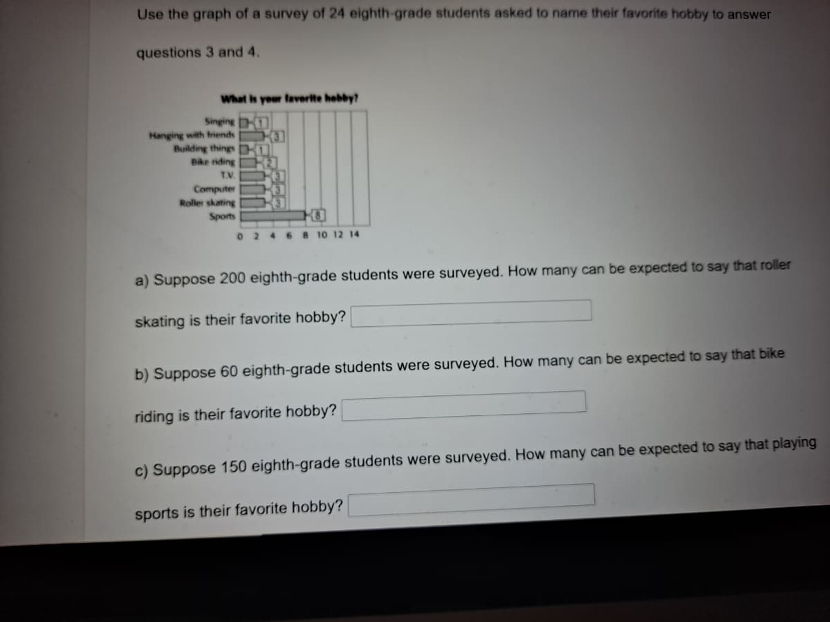 Use the graph of a survey of 24 eighth-grade students asked to name their favorite hobby to answer
questions 3 and 4.
What is your faverite hebby?
Singing
Hanging with friends
Building things
Bike riding
T.V.
3]
Computer
Roller skating
Sports
02468 10 12 14
a) Suppose 200 eighth-grade students were surveyed. How many can be expected to say that roller
skating is their favorite hobby?
b) Suppose 60 eighth-grade students were surveyed. How many can be expected to say that bike
riding is their favorite hobby?
c) Suppose 150 eighth-grade students were surveyed. How many can be expected to say that playing
sports is their favorite hobby?
