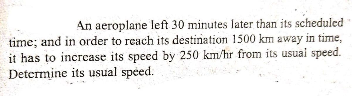 An aeroplane left 30 minutes later than its scheduled
time; and in order to reach its destination 1500 km away in time,
it has to increase its speed by 250 km/hr from its usual speed.
Determine its usual spéed.
