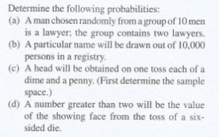 Determine the following probabilities:
(a) Aman chosen randomly from a group of 10 men
is a lawyer; the group contains two lawyers.
(b) A particular name will be drawn out of 10,000
persons in a registry.
(c) A head will be obtained on one toss each of a
dime and a penny. (First determine the sample
space.)
(d) A number greater than two will be the value
of the showing face from the toss of a six-
sided die.
