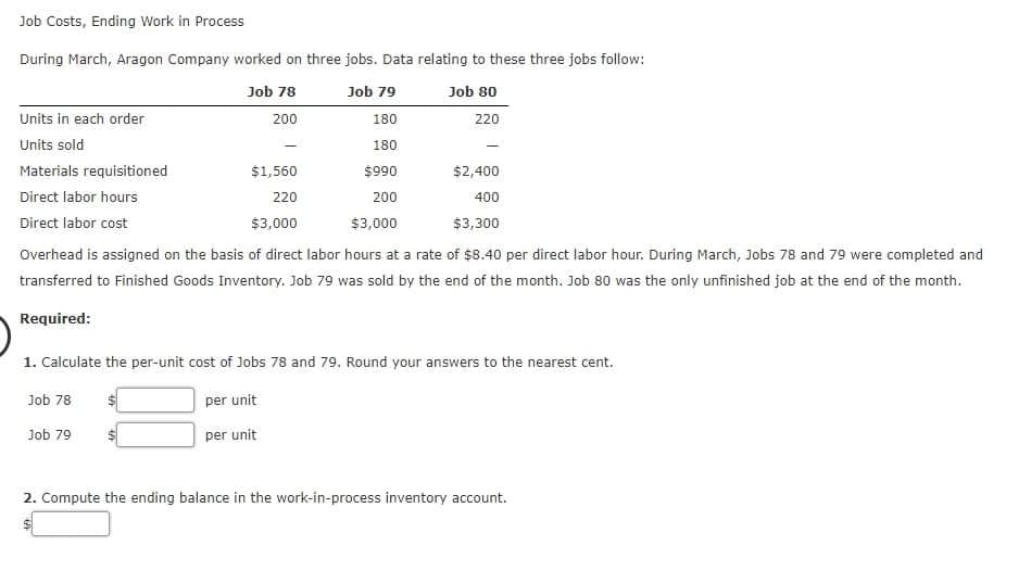 Job Costs, Ending Work in Process
During March, Aragon Company worked on three jobs. Data relating to these three jobs follow:
Job 78
Job 79
Job 80
Units in each order
200
180
220
Units sold
180
Materials requisitioned
$1,560
$990
$2,400
Direct labor hours
220
200
400
Direct labor cost
$3,000
$3,000
$3,300
Overhead is assigned on the basis of direct labor hours at a rate of $8.40 per direct labor hour. During March, Jobs 78 and 79 were completed and
transferred to Finished Goods Inventory. Job 79 was sold by the end of the month. Job 80 was the only unfinished job at the end of the month.
Required:
1. Calculate the per-unit cost of Jobs 78 and 79. Round your answers to the nearest cent.
Job 78
per unit
Job 79
per unit
2. Compute the ending balance in the work-in-process inventory account.
