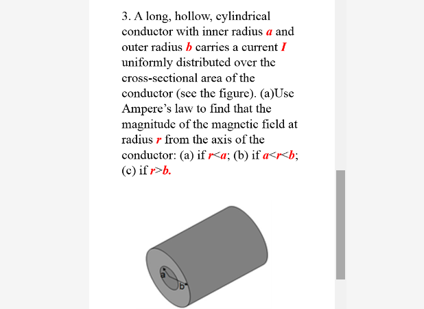 3. A long, hollow, cylindrical
conductor with inner radius a and
outer radius b carries a current I
uniformly distributed over the
cross-sectional area of the
conductor (sce the figure). (a)Use
Ampere's law to find that the
magnitude of the magnetic field at
radius r from the axis of the
conductor: (a) if r<a; (b) if a<r<b;
(c) if r>b.
