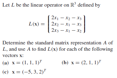 Let L be the linear operator on R³ defined by
2x1 – x2 – X3
L(x) = | 2x2 – x1 – X3
2x3 – X1 – X2
Determine the standard matrix representation A of
L, and use A to find L(x) for each of the following
vectors x:
(a) x= (1, 1, 1)"
(b) x = (2, 1, 1)"
(c) x = (-5, 3, 2)"
