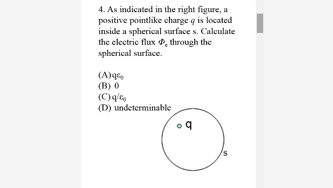 4. As indicated in the right figure, a
positive pointlike charge q is located
inside a spherical surface s. Calculate
the electric flux P, through the
spherical surface.
(A)qɛ,
(B) 0
(C) q/8,
(D) undeterminable
