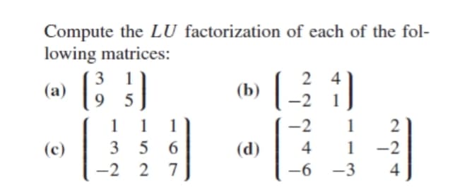 Compute the LU factorization of each of the fol-
lowing matrices:
3
2 4
(a) ; )
1
(b)
5
-2
1
1
1
1
-2
1
2
(c)
3
5 6
(d)
4
1
-2
-2 2 7
-6 -3
4

