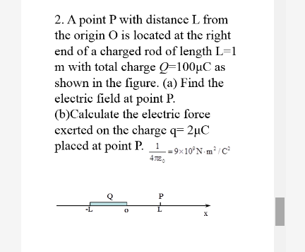 2. A point P with distance L from
the origin O is located at the right
end of a charged rod of length L=1
m with total charge Q=100µC as
shown in the figure. (a) Find the
electric field at point P.
(b)Calculate the electric force
exerted on the charge q= 2µC
placed at point P. 1
-= 9×10°N m³ /C?
-L
