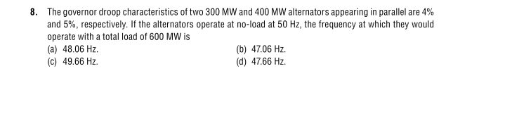 8. The governor droop characteristics of two 300 MW and 400 MW alternators appearing in parallel are 4%
and 5%, respectively. If the alternators operate at no-load at 50 Hz, the frequency at which they would
operate with a total load of 600 MW is
(a) 48.06 Hz.
(c) 49.66 Hz.
(b) 47.06 Hz.
(d) 47.66 Hz.
