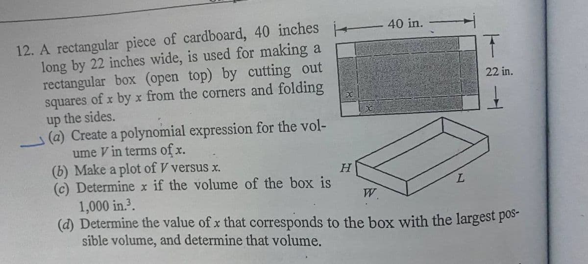 12. A rectangular piece of cardboard, 40 inches
long by 22 inches wide, is used for making a
rectangular box (open top) by cutting out
squares of x by x from the corners and folding
up the sides.
(a) Create a polynomial expression for the vol-
ume V in terms of x.
(b) Make a plot of V versus x.
(c) Determine x if the volume of the box is
40 in.
22 in.
1,000 in.?.
(d) Determine the value of x that corresponds to the box with the largest pos-
sible volume, and determine that volume.
W.
